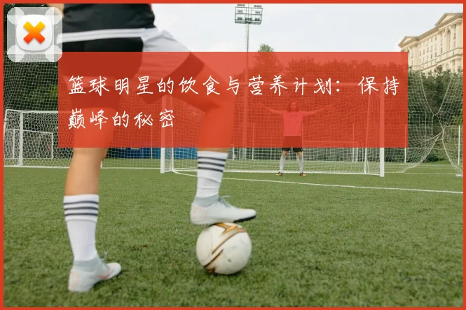 篮球明星的饮食与营养计划:保持巅峰的秘密